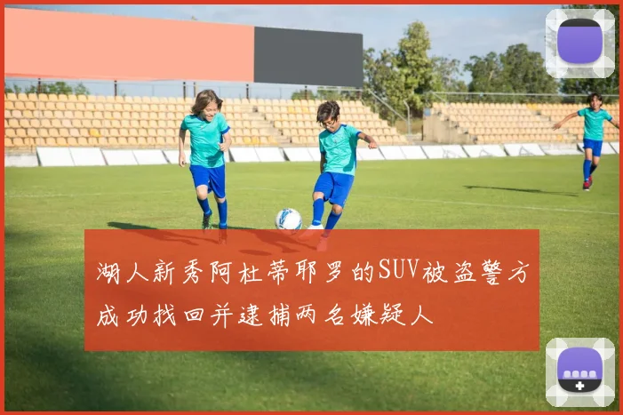 湖人新秀阿杜蒂耶罗的SUV被盗警方成功找回并逮捕两名嫌疑人