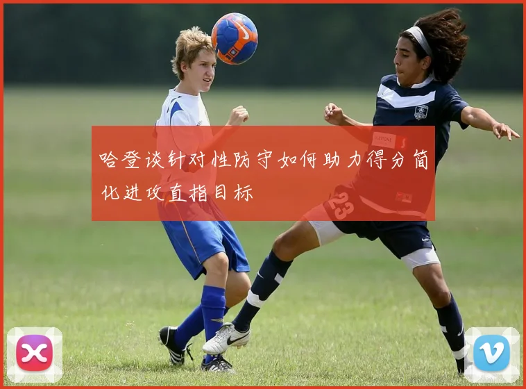 哈登谈针对性防守如何助力得分简化进攻直指目标
