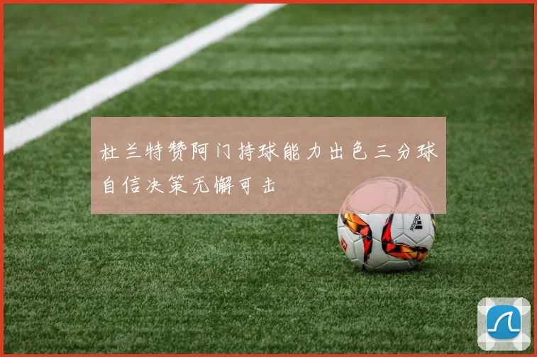 杜兰特赞阿门持球能力出色三分球自信决策无懈可击