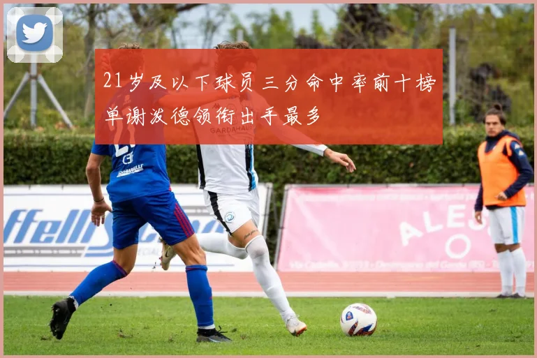 21岁及以下球员三分命中率前十榜单谢泼德领衔出手最多