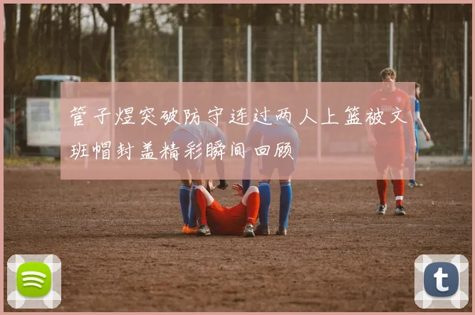 管子煜突破防守连过两人上篮被文班帽封盖精彩瞬间回顾