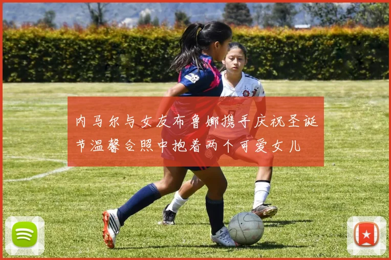 内马尔与女友布鲁娜携手庆祝圣诞节温馨合照中抱着两个可爱女儿