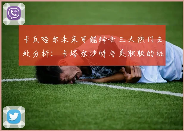 卡瓦哈尔未来可能转会三大热门去处分析：卡塔尔沙特与美职联的机会