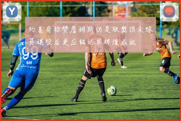 约基奇称赞詹姆斯仍是联盟顶尖球员退役后更应铭记其辉煌成就