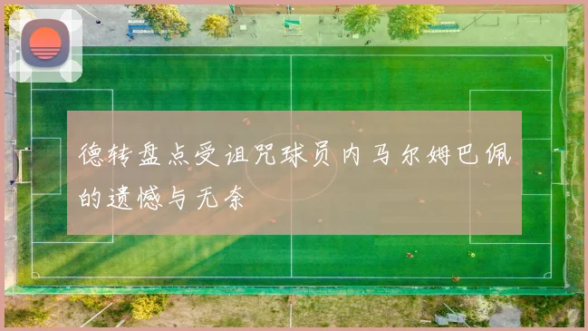 德转盘点受诅咒球员内马尔姆巴佩的遗憾与无奈