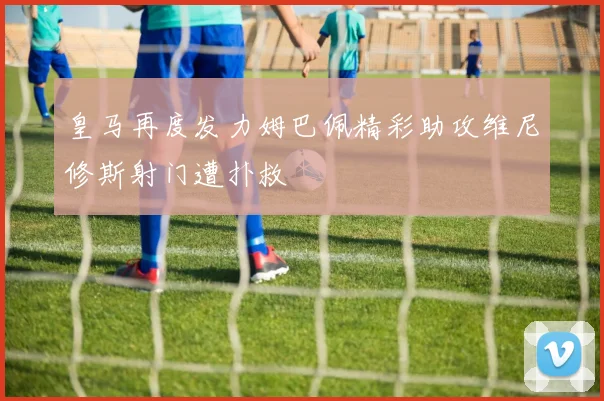 皇马再度发力姆巴佩精彩助攻维尼修斯射门遭扑救