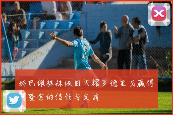 姆巴佩裤袜依旧闪耀罗德里戈赢得阿隆索的信任与支持