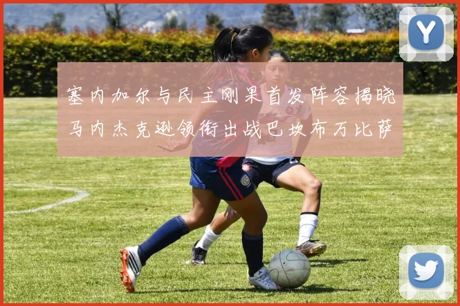 塞内加尔与民主刚果首发阵容揭晓马内杰克逊领衔出战巴坎布万比萨卡同场竞技