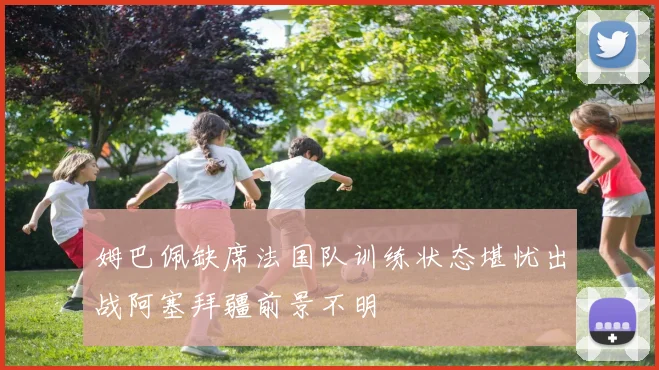 姆巴佩缺席法国队训练状态堪忧出战阿塞拜疆前景不明