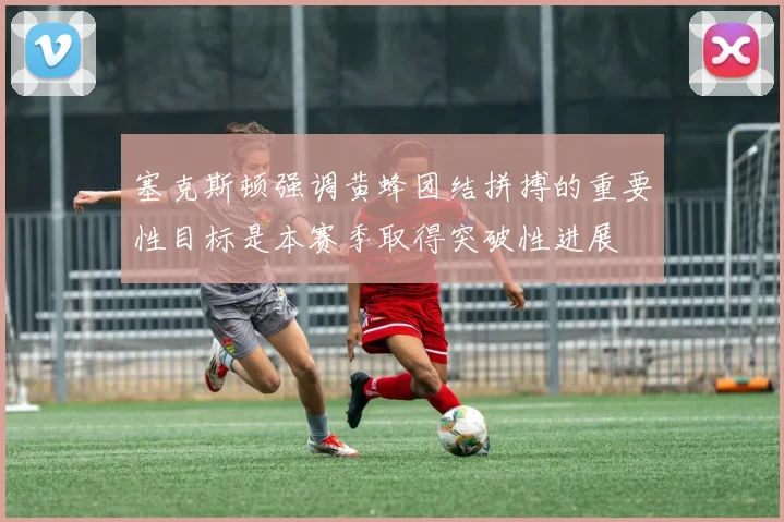 塞克斯顿强调黄蜂团结拼搏的重要性目标是本赛季取得突破性进展