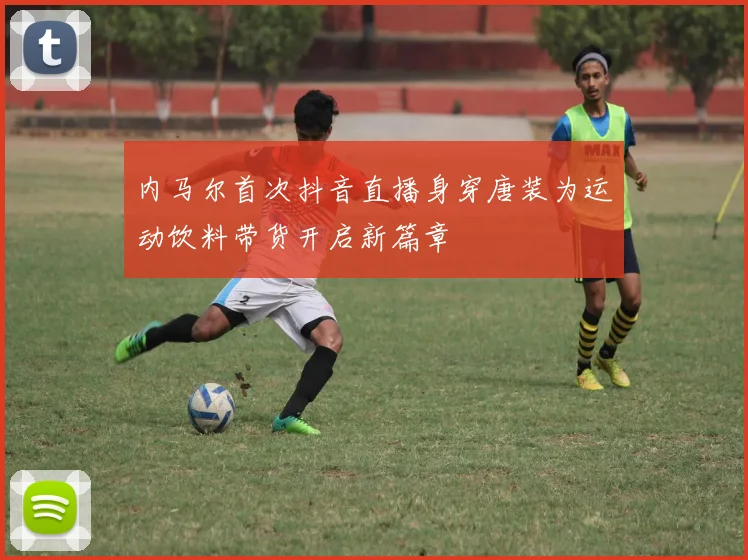 内马尔首次抖音直播身穿唐装为运动饮料带货开启新篇章