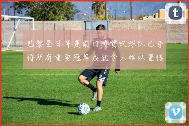 巴黎圣日耳曼前门将赞叹球队已夺得所有重要冠军成就令人难以置信