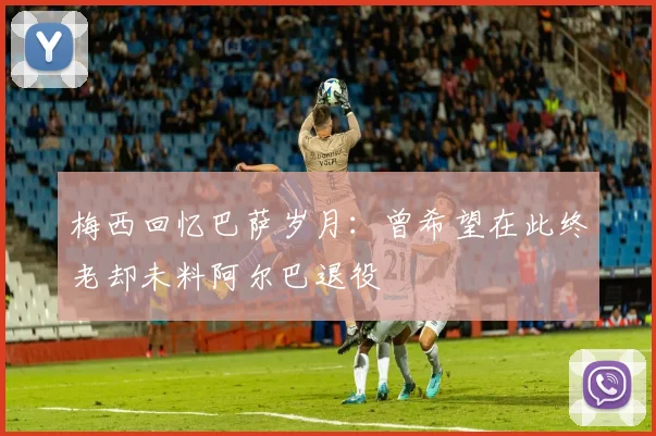 梅西回忆巴萨岁月：曾希望在此终老却未料阿尔巴退役