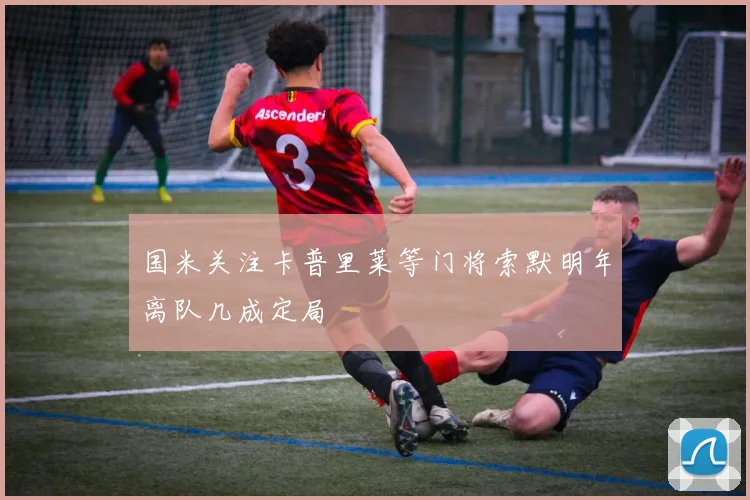 国米关注卡普里莱等门将索默明年离队几成定局