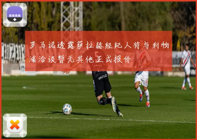 罗马诺透露萨拉赫经纪人将与利物浦洽谈暂无其他正式报价