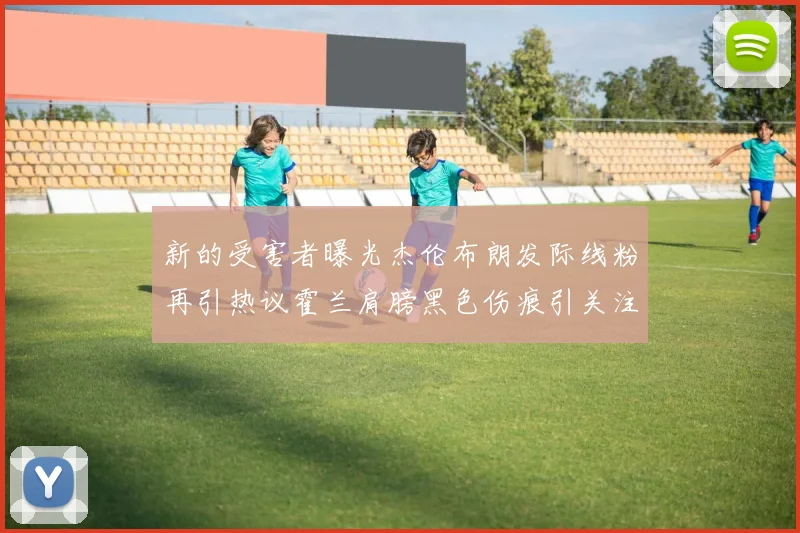 新的受害者曝光杰伦布朗发际线粉再引热议霍兰肩膀黑色伤痕引关注