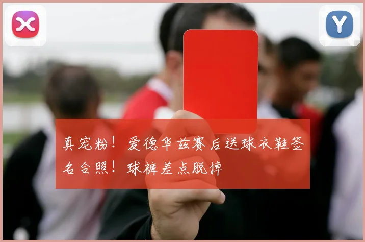 真宠粉！爱德华兹赛后送球衣鞋签名合照！球裤差点脱掉