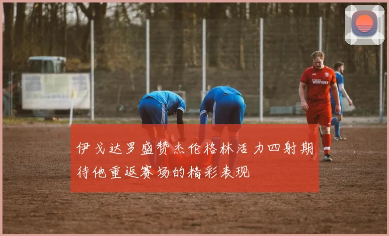伊戈达罗盛赞杰伦格林活力四射期待他重返赛场的精彩表现