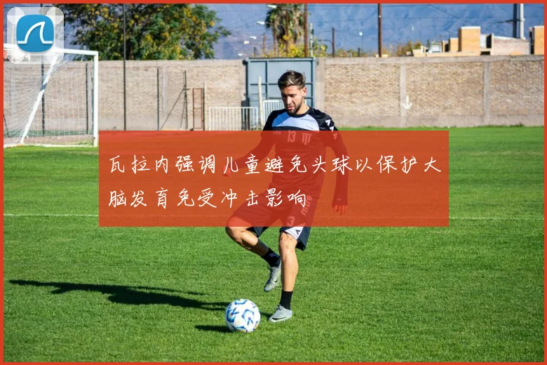 瓦拉内强调儿童避免头球以保护大脑发育免受冲击影响