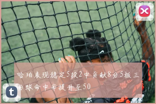 哈珀表现稳定5投2中贡献8分5板三分球命中率提升至50