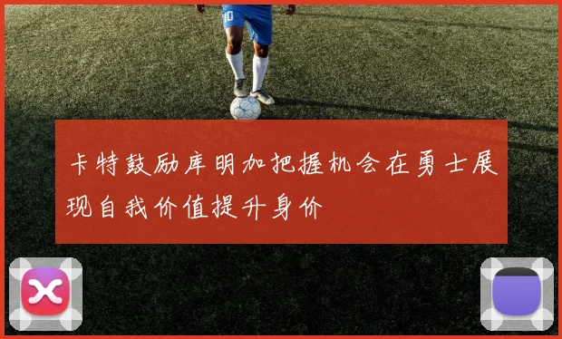 卡特鼓励库明加把握机会在勇士展现自我价值提升身价