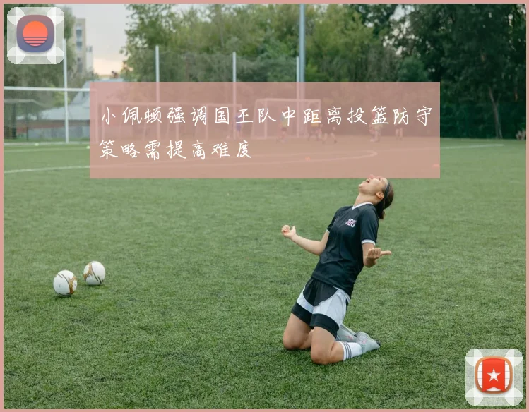 小佩顿强调国王队中距离投篮防守策略需提高难度