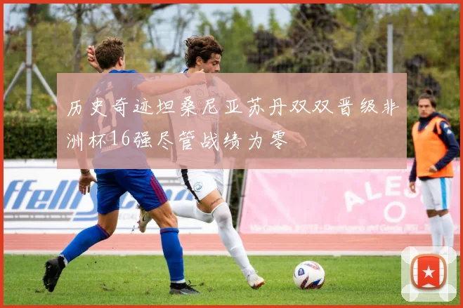 历史奇迹坦桑尼亚苏丹双双晋级非洲杯16强尽管战绩为零