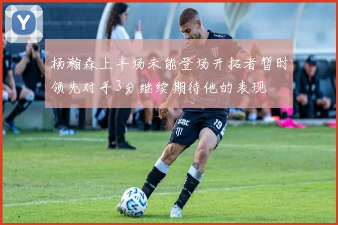 杨瀚森上半场未能登场开拓者暂时领先对手3分继续期待他的表现