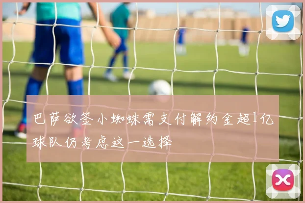 巴萨欲签小蜘蛛需支付解约金超1亿球队仍考虑这一选择