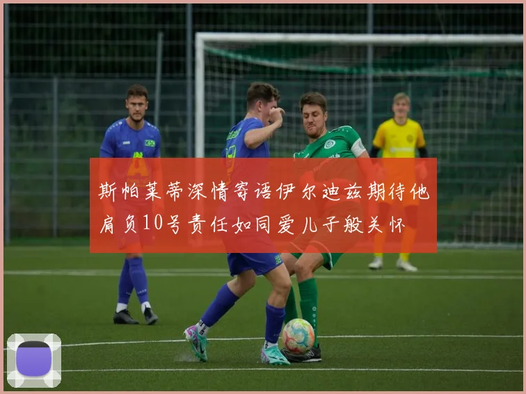 斯帕莱蒂深情寄语伊尔迪兹期待他肩负10号责任如同爱儿子般关怀
