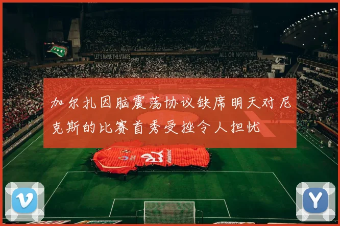 加尔扎因脑震荡协议缺席明天对尼克斯的比赛首秀受挫令人担忧