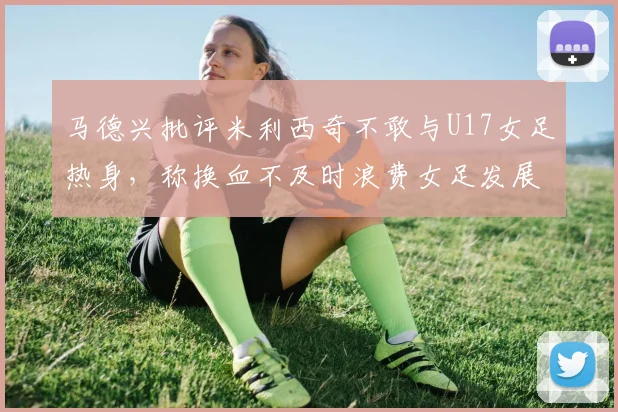 马德兴批评米利西奇不敢与U17女足热身，称换血不及时浪费女足发展机会