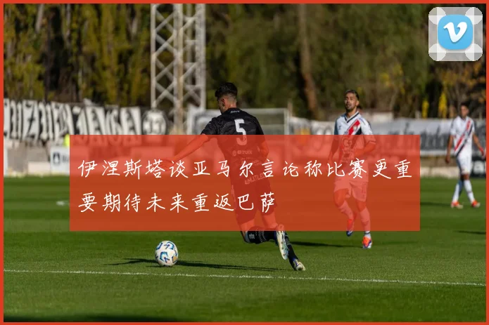 伊涅斯塔谈亚马尔言论称比赛更重要期待未来重返巴萨