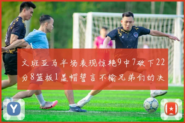 文班亚马半场表现惊艳9中7砍下22分8篮板1盖帽誓言不输兄弟们的决心