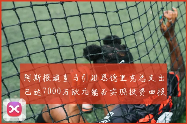 阿斯报道皇马引进恩德里克总支出已达7000万欧元能否实现投资回报