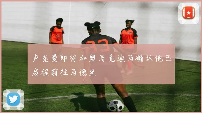 卢克曼即将加盟马竞迪马确认他已启程前往马德里