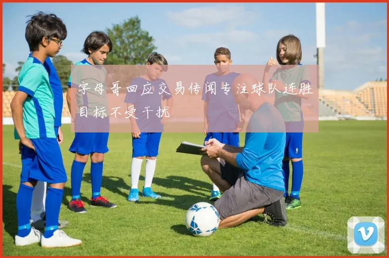 字母哥回应交易传闻专注球队连胜目标不受干扰