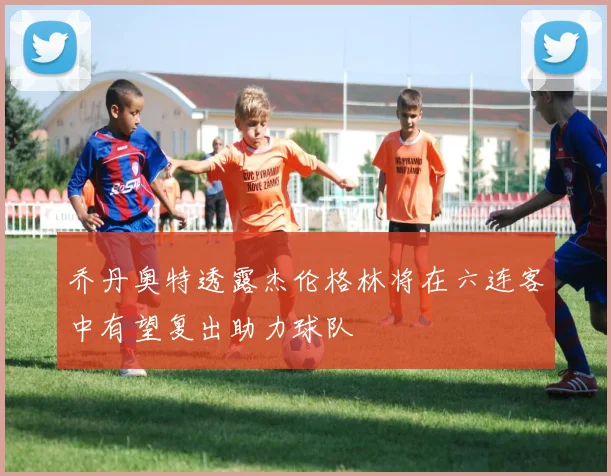 乔丹奥特透露杰伦格林将在六连客中有望复出助力球队