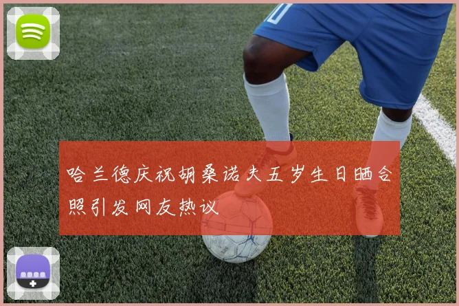 哈兰德庆祝胡桑诺夫五岁生日晒合照引发网友热议