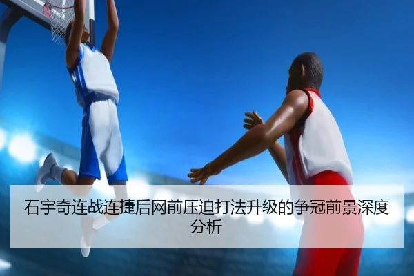 石宇奇连战连捷后网前压迫打法升级的争冠前景深度分析（BSports）